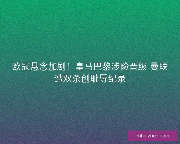 欧冠悬念加剧！皇马巴黎涉险晋级 曼联遭双杀创耻辱纪录