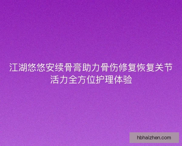 江湖悠悠安续骨膏助力骨伤修复恢复关节活力全方位护理体验