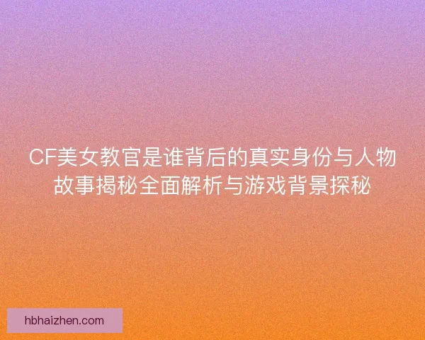 CF美女教官是谁背后的真实身份与人物故事揭秘全面解析与游戏背景探秘