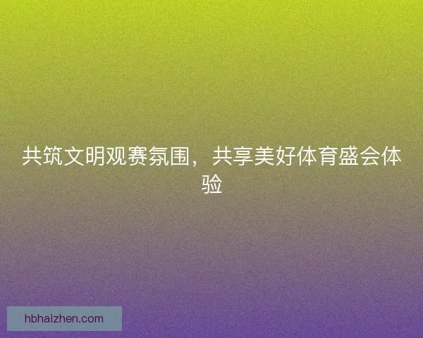 共筑文明观赛氛围，共享美好体育盛会体验