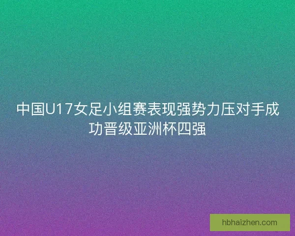 中国U17女足小组赛表现强势力压对手成功晋级亚洲杯四强