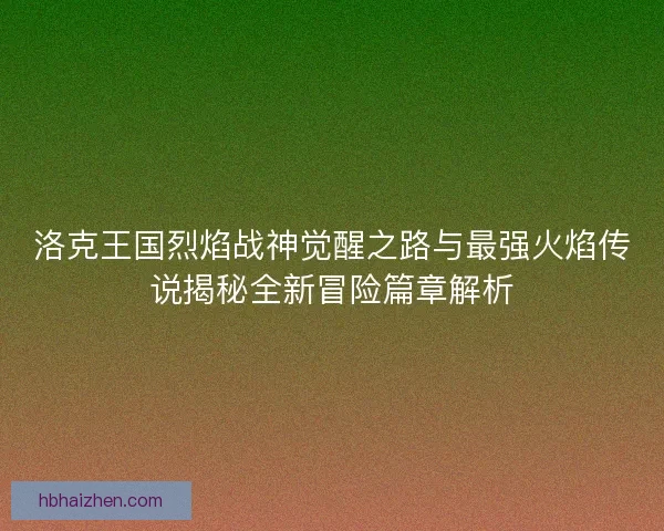 洛克王国烈焰战神觉醒之路与最强火焰传说揭秘全新冒险篇章解析