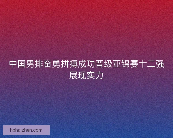 中国男排奋勇拼搏成功晋级亚锦赛十二强展现实力